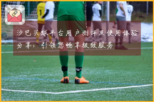 沙巴买球平台用户测评及使用体验分享，引领您畅享极致服务